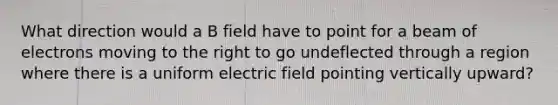 What direction would a B field have to point for a beam of electrons moving to the right to go undeflected through a region where there is a uniform electric field pointing vertically upward?