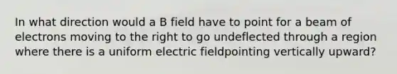 In what direction would a B field have to point for a beam of electrons moving to the right to go undeflected through a region where there is a uniform electric fieldpointing vertically upward?