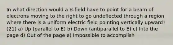 In what direction would a B-field have to point for a beam of electrons moving to the right to go undeflected through a region where there is a uniform electric field pointing vertically upward? (21) a) Up (parallel to E) b) Down (antiparallel to E) c) Into the page d) Out of the page e) Impossible to accomplish