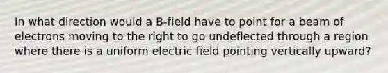 In what direction would a B-field have to point for a beam of electrons moving to the right to go undeflected through a region where there is a uniform electric field pointing vertically upward?