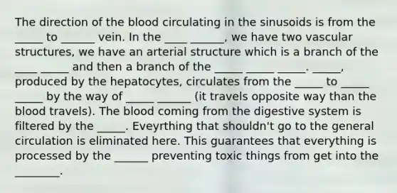 The direction of the blood circulating in the sinusoids is from the _____ to ______ vein. In the ____ ______, we have two vascular structures, we have an arterial structure which is a branch of the ____ _____ and then a branch of the _____ _____ _____. _____, produced by the hepatocytes, circulates from the _____ to _____ _____ by the way of _____ ______ (it travels opposite way than the blood travels). The blood coming from the digestive system is filtered by the _____. Eveyrthing that shouldn't go to the general circulation is eliminated here. This guarantees that everything is processed by the ______ preventing toxic things from get into the ________.