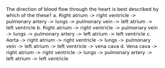 The direction of blood flow through the heart is best described by which of the these? a. Right atrium -> right ventricle -> pulmonary artery -> lungs -> pulmonary vein -> left atrium -> left ventricle b. Right atrium -> right ventricle -> pulmonary vein -> lungs -> pulmonary artery -> left atrium -> left ventricle c. Aorta -> right atrium -> right ventricle -> lungs -> pulmonary vein -> left atrium -> left ventricle -> vena cava d. Vena cava -> right atrium -> right ventricle -> lungs -> pulmonary artery -> left atrium -> left ventricle