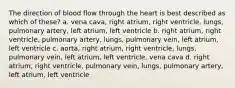 The direction of blood flow through the heart is best described as which of these? a. vena cava, right atrium, right ventricle, lungs, pulmonary artery, left atrium, left ventricle b. right atrium, right ventricle, pulmonary artery, lungs, pulmonary vein, left atrium, left ventricle c. aorta, right atrium, right ventricle, lungs, pulmonary vein, left atrium, left ventricle, vena cava d. right atrium, right ventricle, pulmonary vein, lungs, pulmonary artery, left atrium, left ventricle