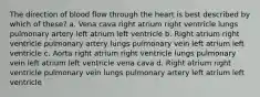 The direction of blood flow through the heart is best described by which of these? a. Vena cava right atrium right ventricle lungs pulmonary artery left atrium left ventricle b. Right atrium right ventricle pulmonary artery lungs pulmonary vein left atrium left ventricle c. Aorta right atrium right ventricle lungs pulmonary vein left atrium left ventricle vena cava d. Right atrium right ventricle pulmonary vein lungs pulmonary artery left atrium left ventricle