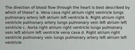 The direction of blood flow through the heart is best described by which of these? a. Vena cava right atrium right ventricle lungs pulmonary artery left atrium left ventricle b. Right atrium right ventricle pulmonary artery lungs pulmonary vein left atrium left ventricle c. Aorta right atrium right ventricle lungs pulmonary vein left atrium left ventricle vena cava d. Right atrium right ventricle pulmonary vein lungs pulmonary artery left atrium left ventricle