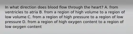 In what direction does blood flow through the heart? A. from ventricles to atria B. from a region of high volume to a region of low volume C. from a region of high pressure to a region of low pressure D. from a region of high oxygen content to a region of low oxygen content