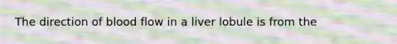 The direction of blood flow in a liver lobule is from the