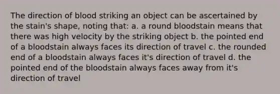 The direction of blood striking an object can be ascertained by the stain's shape, noting that: a. a round bloodstain means that there was high velocity by the striking object b. the pointed end of a bloodstain always faces its direction of travel c. the rounded end of a bloodstain always faces it's direction of travel d. the pointed end of the bloodstain always faces away from it's direction of travel