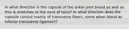 In what direction is the capsule of the ankle joint broad as well as thin & stretches to the neck of talus? In what direction does the capsule consist mainly of transverse fibers, some when blend w/ inferior transverse ligament?