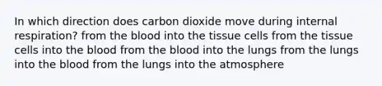 In which direction does carbon dioxide move during internal respiration? from the blood into the tissue cells from the tissue cells into the blood from the blood into the lungs from the lungs into the blood from the lungs into the atmosphere