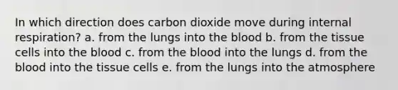 In which direction does carbon dioxide move during internal respiration? a. from the lungs into the blood b. from the tissue cells into the blood c. from the blood into the lungs d. from the blood into the tissue cells e. from the lungs into the atmosphere