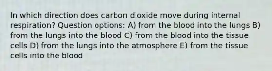 In which direction does carbon dioxide move during internal respiration? Question options: A) from the blood into the lungs B) from the lungs into the blood C) from the blood into the tissue cells D) from the lungs into the atmosphere E) from the tissue cells into the blood