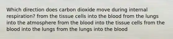 Which direction does carbon dioxide move during internal respiration? from the tissue cells into the blood from the lungs into the atmosphere from the blood into the tissue cells from the blood into the lungs from the lungs into the blood