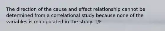 The direction of the cause and effect relationship cannot be determined from a correlational study because none of the variables is manipulated in the study. T/F