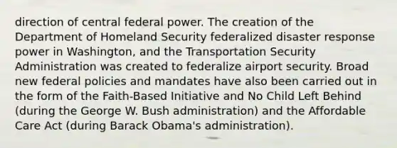 direction of central federal power. The creation of the Department of Homeland Security federalized disaster response power in Washington, and the Transportation Security Administration was created to federalize airport security. Broad new federal policies and mandates have also been carried out in the form of the Faith-Based Initiative and No Child Left Behind (during the George W. Bush administration) and the Affordable Care Act (during Barack Obama's administration).