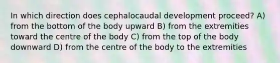 In which direction does cephalocaudal development proceed? A) from the bottom of the body upward B) from the extremities toward the centre of the body C) from the top of the body downward D) from the centre of the body to the extremities