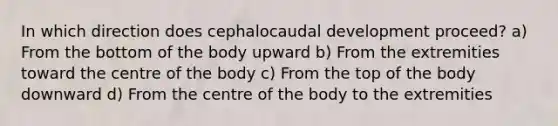 In which direction does cephalocaudal development proceed? a) From the bottom of the body upward b) From the extremities toward the centre of the body c) From the top of the body downward d) From the centre of the body to the extremities