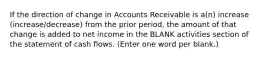 If the direction of change in Accounts Receivable is a(n) increase (increase/decrease) from the prior period, the amount of that change is added to net income in the BLANK activities section of the statement of cash flows. (Enter one word per blank.)