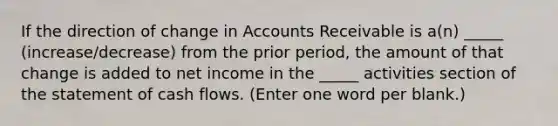 If the direction of change in Accounts Receivable is a(n) _____ (increase/decrease) from the prior period, the amount of that change is added to net income in the _____ activities section of the statement of cash flows. (Enter one word per blank.)