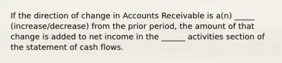 If the direction of change in Accounts Receivable is a(n) _____ (increase/decrease) from the prior period, the amount of that change is added to net income in the ______ activities section of the statement of cash flows.