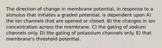 The direction of change in membrane potential, in response to a stimulus that initiates a graded potential, is dependent upon A) the ion channels that are opened or closed. B) the changes in ion concentration across the membrane. C) the gating of sodium channels only. D) the gating of potassium channels only. E) that membrane's threshold potential.