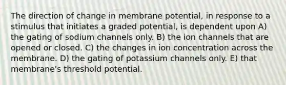 The direction of change in membrane potential, in response to a stimulus that initiates a graded potential, is dependent upon A) the gating of sodium channels only. B) the ion channels that are opened or closed. C) the changes in ion concentration across the membrane. D) the gating of potassium channels only. E) that membrane's threshold potential.