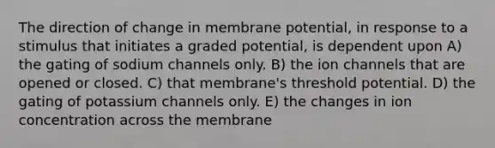 The direction of change in membrane potential, in response to a stimulus that initiates a graded potential, is dependent upon A) the gating of sodium channels only. B) the ion channels that are opened or closed. C) that membrane's threshold potential. D) the gating of potassium channels only. E) the changes in ion concentration across the membrane