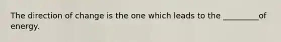 The direction of change is the one which leads to the _________of energy.