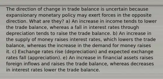 The direction of change in trade balance is uncertain because expansionary monetary policy may exert forces in the opposite direction. What are they? a) An increase in income tends to lower the trade balance, whereas a fall in interest rates through depreciation tends to raise the trade balance. b) An increase in the supply of money raises interest rates, which lowers the trade balance, whereas the increase in the demand for money raises it. c) Exchange rates rise (depreciation) and expected exchange rates fall (appreciation). e) An increase in financial assets raises foreign inflows and raises the trade balance, whereas decreases in interest rates lower the trade balance.