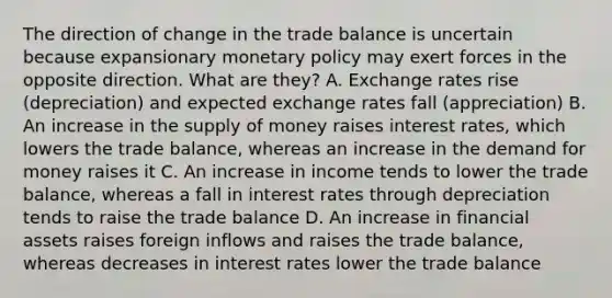 The direction of change in the trade balance is uncertain because expansionary monetary policy may exert forces in the opposite direction. What are they? A. Exchange rates rise (depreciation) and expected exchange rates fall (appreciation) B. An increase in the supply of money raises interest rates, which lowers the trade balance, whereas an increase in the demand for money raises it C. An increase in income tends to lower the trade balance, whereas a fall in interest rates through depreciation tends to raise the trade balance D. An increase in financial assets raises foreign inflows and raises the trade balance, whereas decreases in interest rates lower the trade balance