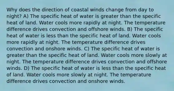 Why does the direction of coastal winds change from day to night? A) The specific heat of water is greater than the specific heat of land. Water cools more rapidly at night. The temperature difference drives convection and offshore winds. B) The specific heat of water is less than the specific heat of land. Water cools more rapidly at night. The temperature difference drives convection and onshore winds. C) The specific heat of water is greater than the specific heat of land. Water cools more slowly at night. The temperature difference drives convection and offshore winds. D) The specific heat of water is less than the specific heat of land. Water cools more slowly at night. The temperature difference drives convection and onshore winds.