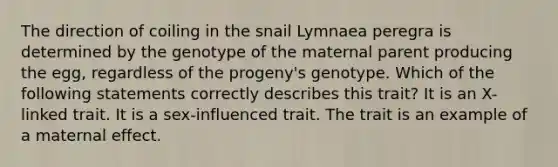 The direction of coiling in the snail Lymnaea peregra is determined by the genotype of the maternal parent producing the egg, regardless of the progeny's genotype. Which of the following statements correctly describes this trait? It is an X-linked trait. It is a sex-influenced trait. The trait is an example of a maternal effect.