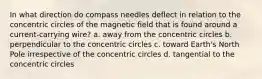 In what direction do compass needles deflect in relation to the concentric circles of the magnetic field that is found around a current-carrying wire? a. away from the concentric circles b. perpendicular to the concentric circles c. toward Earth's North Pole irrespective of the concentric circles d. tangential to the concentric circles