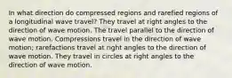 In what direction do compressed regions and rarefied regions of a longitudinal wave travel? They travel at right angles to the direction of wave motion. The travel parallel to the direction of wave motion. Compressions travel in the direction of wave motion; rarefactions travel at right angles to the direction of wave motion. They travel in circles at right angles to the direction of wave motion.