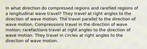 In what direction do compressed regions and rarefied regions of a longitudinal wave travel? They travel at right angles to the direction of wave motion. The travel parallel to the direction of wave motion. Compressions travel in the direction of wave motion; rarefactions travel at right angles to the direction of wave motion. They travel in circles at right angles to the direction of wave motion.