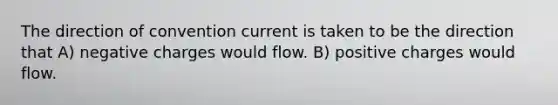 The direction of convention current is taken to be the direction that A) negative charges would flow. B) positive charges would flow.