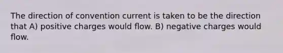 The direction of convention current is taken to be the direction that A) positive charges would ﬂow. B) negative charges would ﬂow.