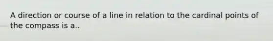 A direction or course of a line in relation to the cardinal points of the compass is a..