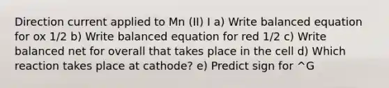 Direction current applied to Mn (II) I a) Write balanced equation for ox 1/2 b) Write balanced equation for red 1/2 c) Write balanced net for overall that takes place in the cell d) Which reaction takes place at cathode? e) Predict sign for ^G