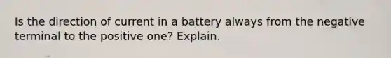 Is the direction of current in a battery always from the negative terminal to the positive one? Explain.