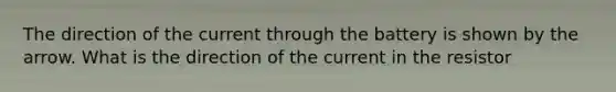 The direction of the current through the battery is shown by the arrow. What is the direction of the current in the resistor