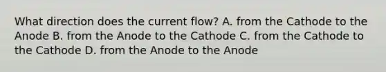 What direction does the current flow? A. from the Cathode to the Anode B. from the Anode to the Cathode C. from the Cathode to the Cathode D. from the Anode to the Anode