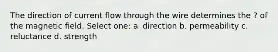 The direction of current flow through the wire determines the ? of the magnetic field. Select one: a. direction b. permeability c. reluctance d. strength