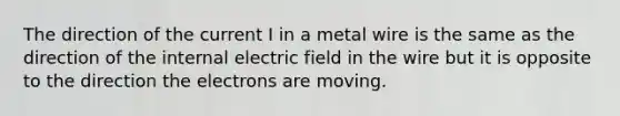 The direction of the current I in a metal wire is the same as the direction of the internal electric field in the wire but it is opposite to the direction the electrons are moving.