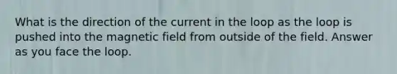 What is the direction of the current in the loop as the loop is pushed into the magnetic field from outside of the field. Answer as you face the loop.