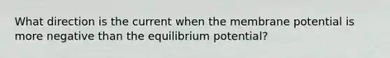 What direction is the current when the membrane potential is more negative than the equilibrium potential?