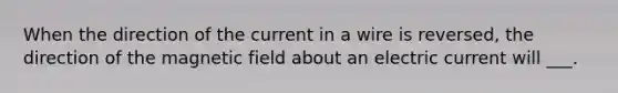 When the direction of the current in a wire is reversed, the direction of the magnetic field about an electric current will ___.