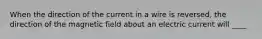 When the direction of the current in a wire is reversed, the direction of the magnetic field about an electric current will ____