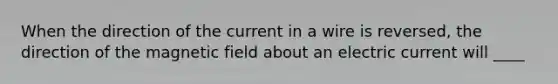 When the direction of the current in a wire is reversed, the direction of the magnetic field about an electric current will ____