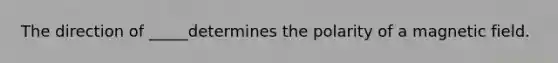 The direction of _____determines the polarity of a magnetic field.